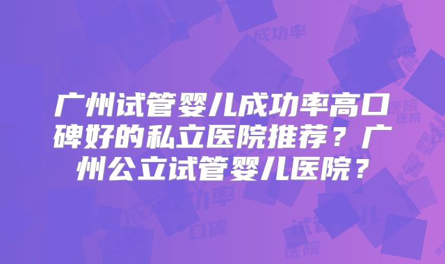广州试管婴儿成功率高口碑好的私立医院推荐?广州公立试管婴儿医院?