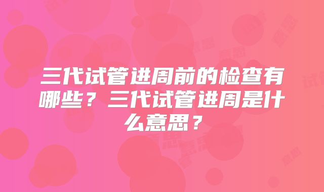 三代试管进周前的检查有哪些？三代试管进周是什么意思？