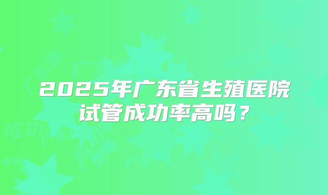 2025年广东省生殖医院试管成功率高吗?