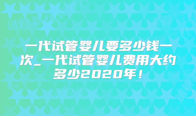 一代试管婴儿要多少钱一次_一代试管婴儿费用大约多少2020年！