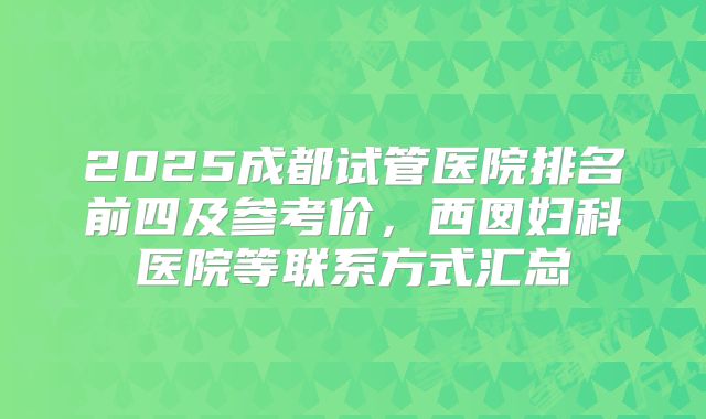 2025成都试管医院排名前四及参考价，西囡妇科医院等联系方式汇总