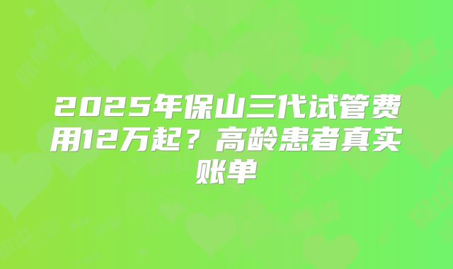 2025年保山三代试管费用12万起？高龄患者真实账单
