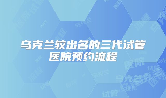 乌克兰较出名的三代试管医院预约流程