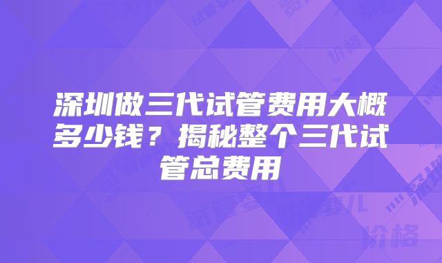 深圳做三代试管费用大概多少钱？揭秘整个三代试管总费用