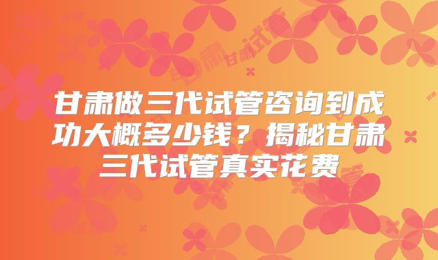 甘肃做三代试管咨询到成功大概多少钱？揭秘甘肃三代试管真实花费