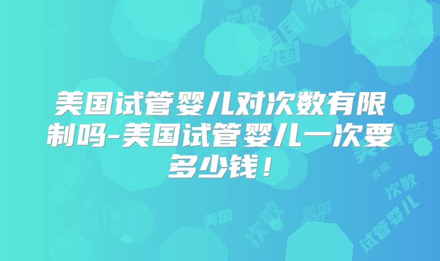 美国试管婴儿对次数有限制吗-美国试管婴儿一次要多少钱！