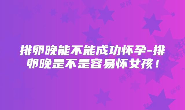 排卵晚能不能成功怀孕-排卵晚是不是容易怀女孩!