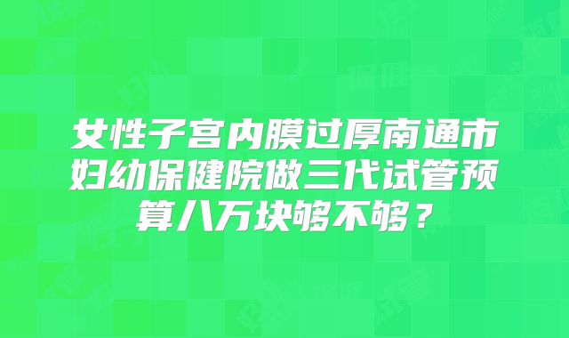 女性子宫内膜过厚南通市妇幼保健院做三代试管预算八万块够不够?