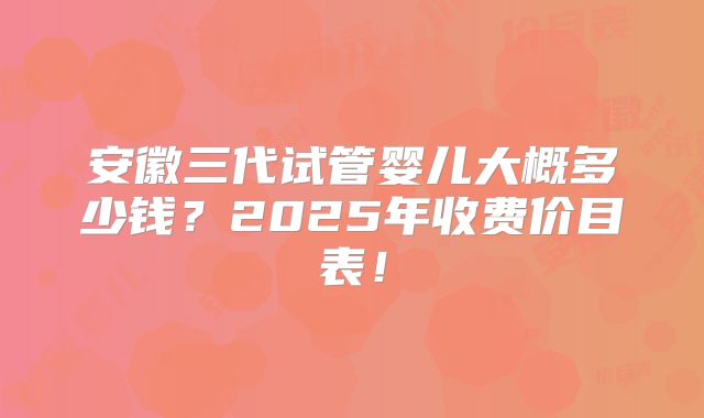 安徽三代试管婴儿大概多少钱？2025年收费价目表！