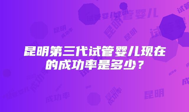昆明第三代试管婴儿现在的成功率是多少?