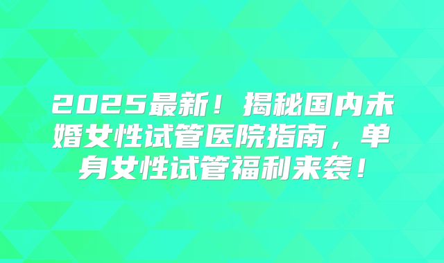 2025最新！揭秘国内未婚女性试管医院指南，单身女性试管福利来袭！