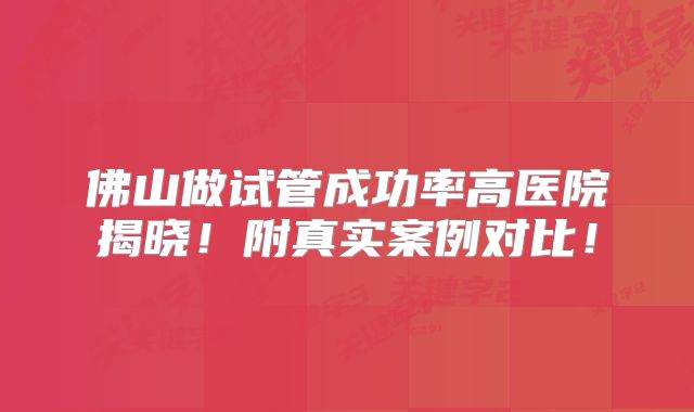 佛山做试管成功率高医院揭晓！附真实案例对比！