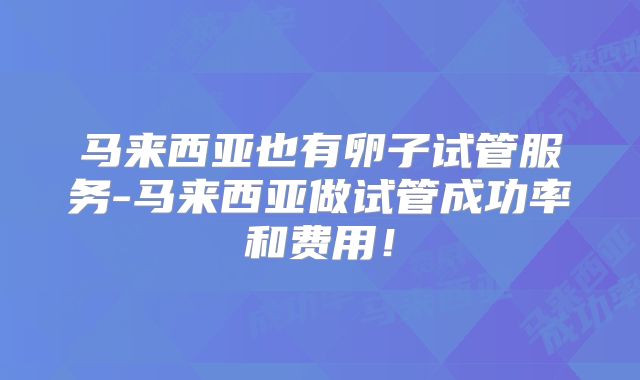 马来西亚也有卵子试管服务-马来西亚做试管成功率和费用！