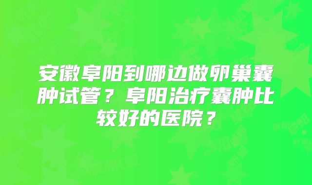 安徽阜阳到哪边做卵巢囊肿试管？阜阳治疗囊肿比较好的医院？