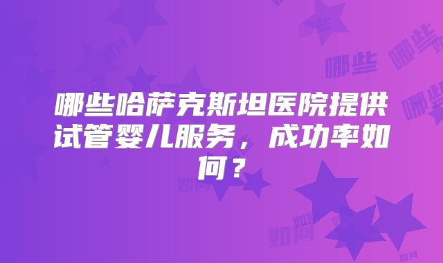 哪些哈萨克斯坦医院提供试管婴儿服务，成功率如何？
