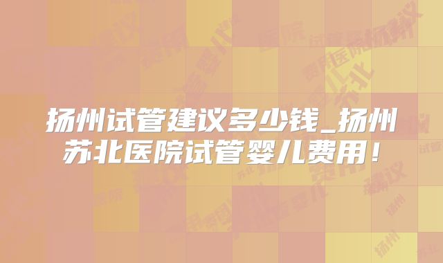 扬州试管建议多少钱_扬州苏北医院试管婴儿费用！