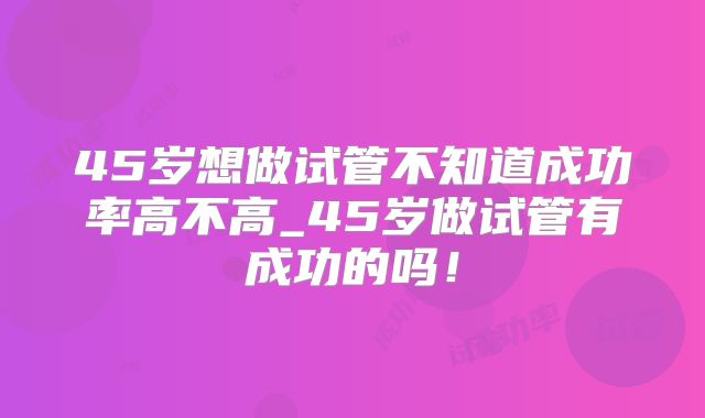 45岁想做试管不知道成功率高不高_45岁做试管有成功的吗!