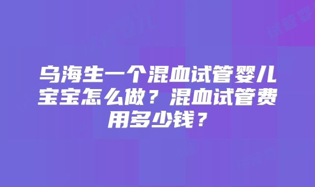 乌海生一个混血试管婴儿宝宝怎么做？混血试管费用多少钱？