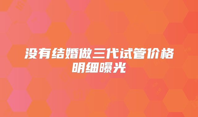 没有结婚做三代试管价格明细曝光