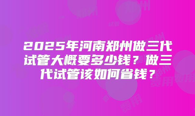 2025年河南郑州做三代试管大概要多少钱?做三代试管该如何省钱?