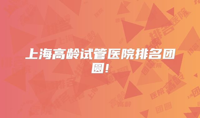 上海高龄试管医院排名团圆!