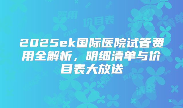 2025ek国际医院试管费用全解析，明细清单与价目表大放送
