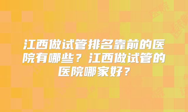 江西做试管排名靠前的医院有哪些?江西做试管的医院哪家好?