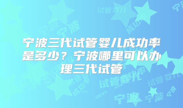 宁波三代试管婴儿成功率是多少?宁波哪里可以办理三代试管