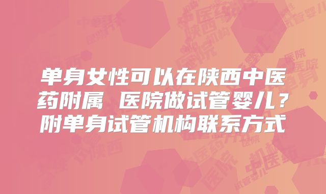 单身女性可以在陕西中医药附属 医院做试管婴儿?附单身试管机构联系方式
