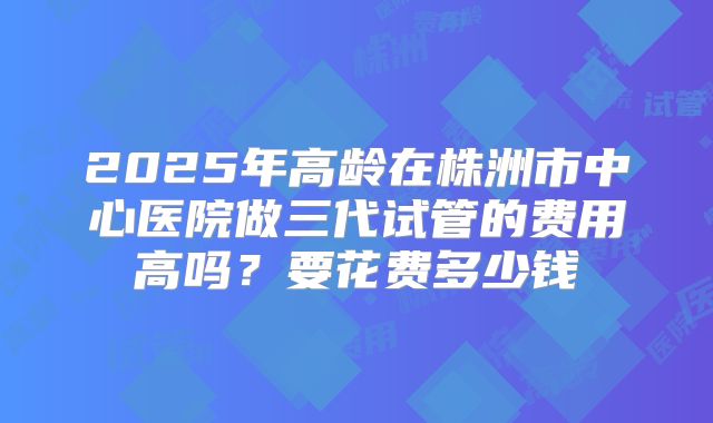2025年高龄在株洲市中心医院做三代试管的费用高吗?要花费多少钱