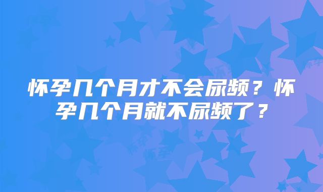 怀孕几个月才不会尿频？怀孕几个月就不尿频了？