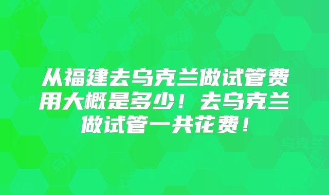 从福建去乌克兰做试管费用大概是多少!去乌克兰做试管一共花费!