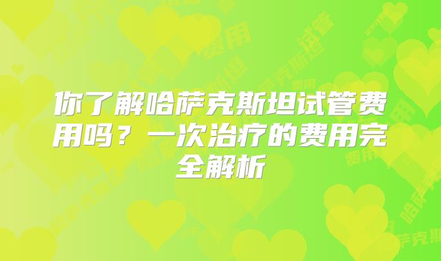 你了解哈萨克斯坦试管费用吗？一次治疗的费用完全解析