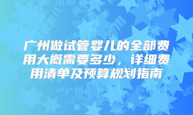 广州做试管婴儿的全部费用大概需要多少，详细费用清单及预算规划指南