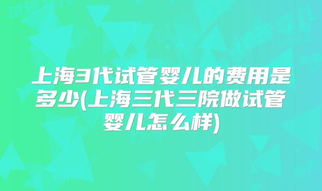 上海3代试管婴儿的费用是多少(上海三代三院做试管婴儿怎么样)