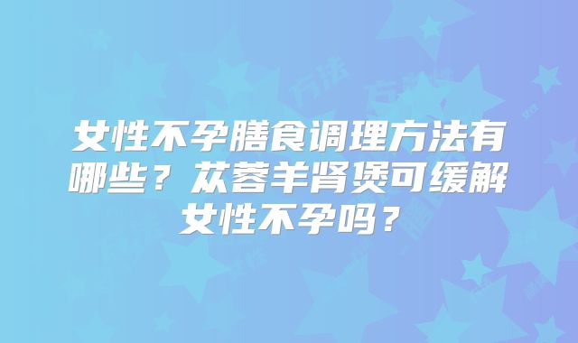 女性不孕膳食调理方法有哪些？苁蓉羊肾煲可缓解女性不孕吗？