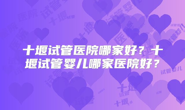 十堰试管医院哪家好？十堰试管婴儿哪家医院好？