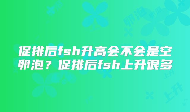 促排后fsh升高会不会是空卵泡？促排后fsh上升很多