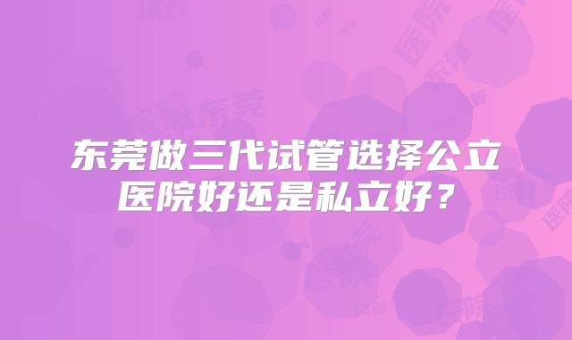 东莞做三代试管选择公立医院好还是私立好？