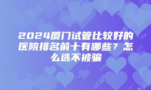2024厦门试管比较好的医院排名前十有哪些?怎么选不被骗