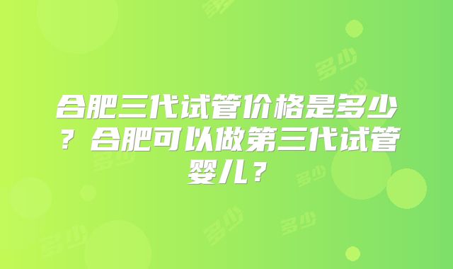 合肥三代试管价格是多少？合肥可以做第三代试管婴儿？