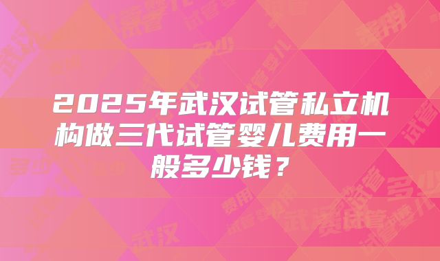 2025年武汉试管私立机构做三代试管婴儿费用一般多少钱?