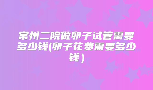 常州二院做卵子试管需要多少钱(卵子花费需要多少钱)