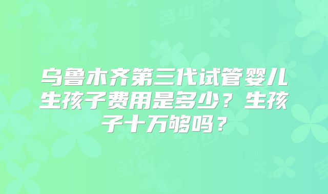 乌鲁木齐第三代试管婴儿生孩子费用是多少？生孩子十万够吗？