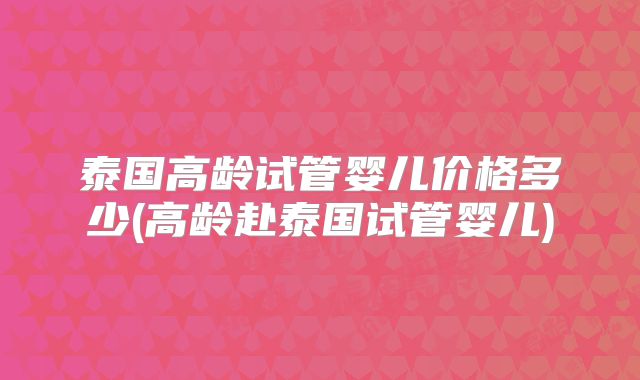 泰国高龄试管婴儿价格多少(高龄赴泰国试管婴儿)