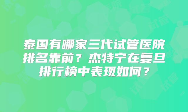 泰国有哪家三代试管医院排名靠前？杰特宁在复旦排行榜中表现如何？
