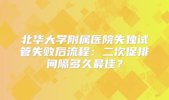 北华大学附属医院失独试管失败后流程：二次促排间隔多久最佳？