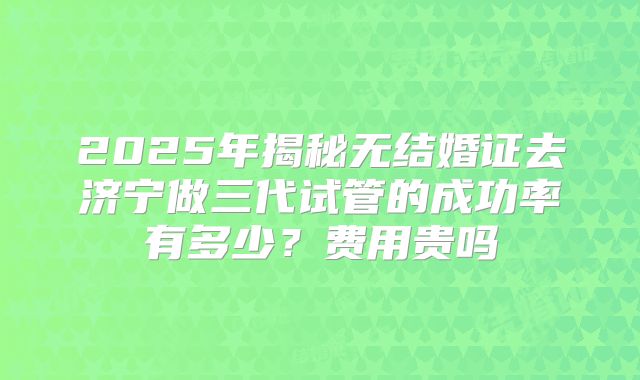 2025年揭秘无结婚证去济宁做三代试管的成功率有多少？费用贵吗