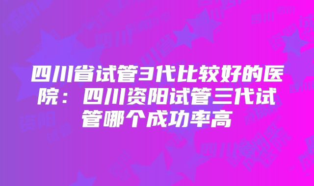 四川省试管3代比较好的医院：四川资阳试管三代试管哪个成功率高