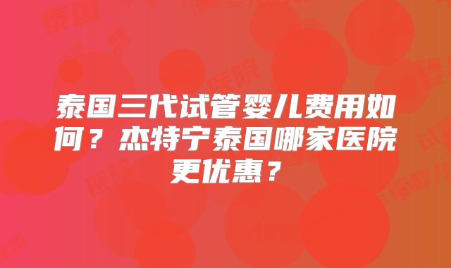 泰国三代试管婴儿费用如何？杰特宁泰国哪家医院更优惠？